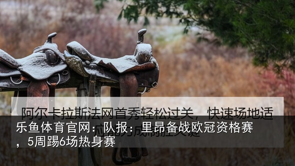 乐鱼体育官网:队报相关情况赛,5周踢6场热身赛