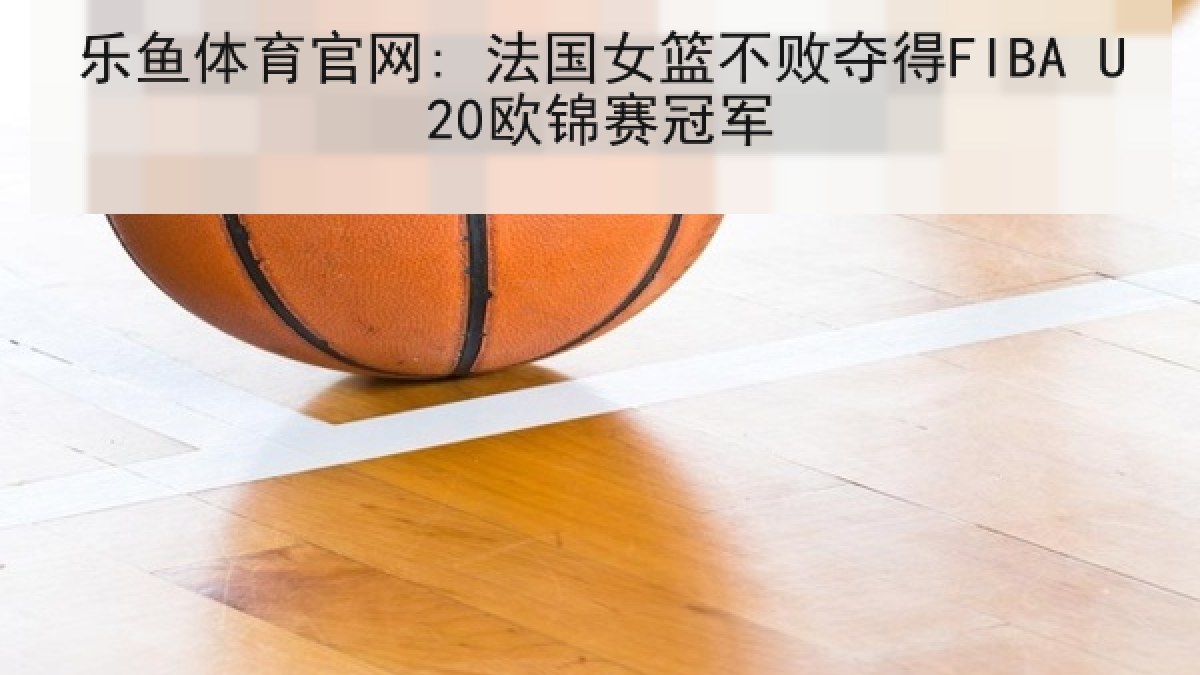 乐鱼体育官网: 法国女篮不败夺得FIBA U20欧锦赛冠军