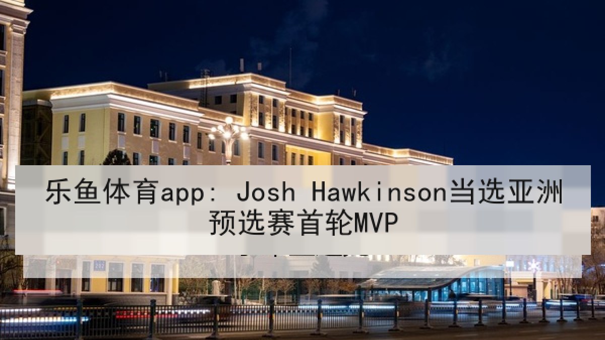 乐鱼体育app: Josh Hawkinson当选亚洲预选赛首轮MVP