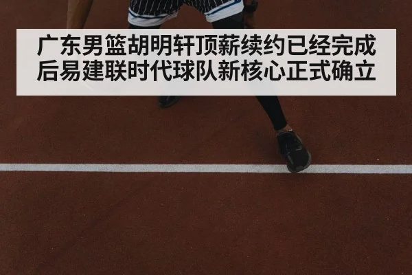 广东男篮胡明轩顶薪续约已经完成后易建联时代球队新核心正式确立