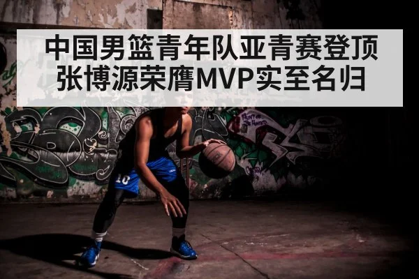 中国男篮青年队亚青赛登顶 张博源荣膺MVP实至名归