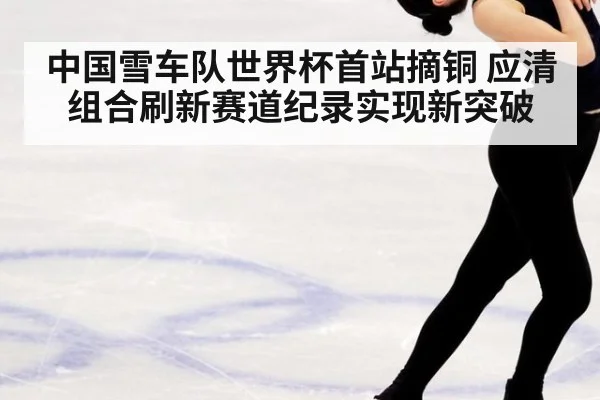 中国雪车队世界杯首站摘铜 应清组合刷新赛道纪录实现新突破
